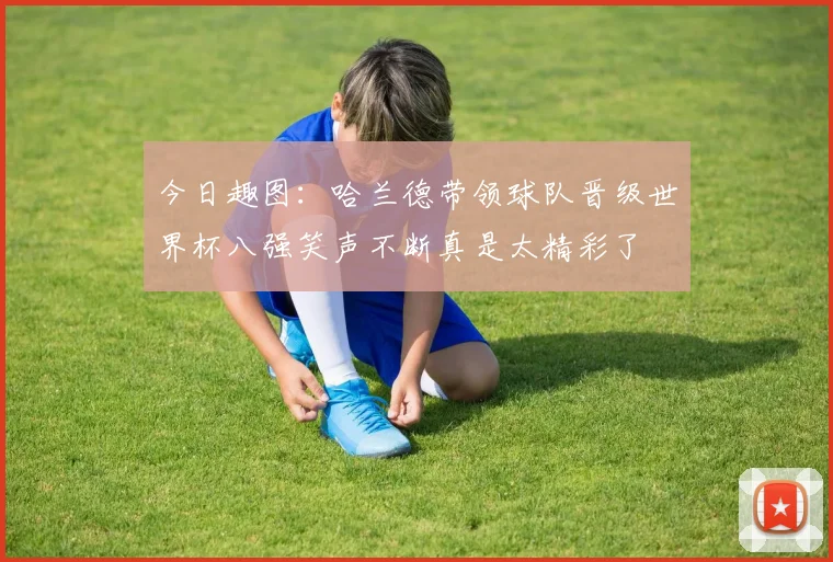 今日趣图：哈兰德带领球队晋级世界杯八强笑声不断真是太精彩了