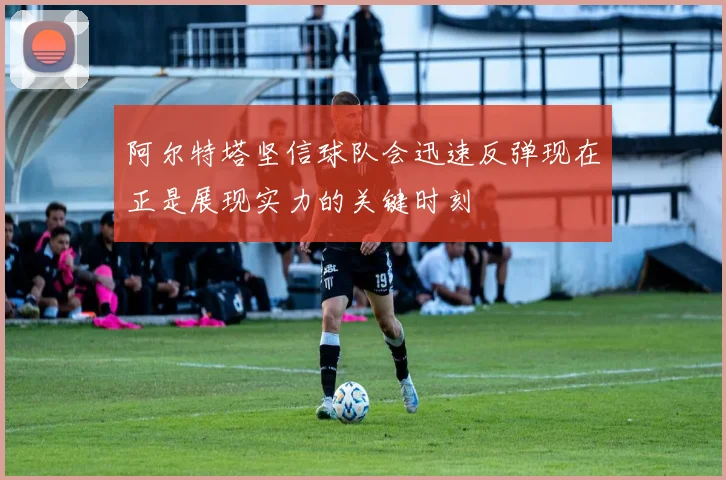 阿尔特塔坚信球队会迅速反弹现在正是展现实力的关键时刻