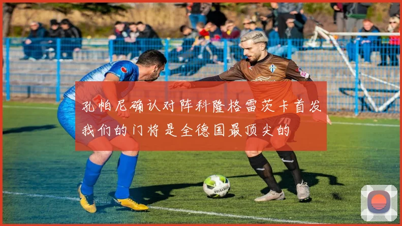 孔帕尼确认对阵科隆格雷茨卡首发我们的门将是全德国最顶尖的