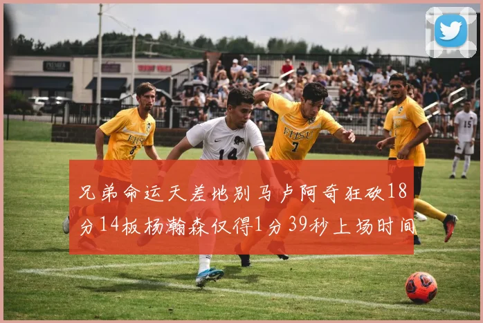 兄弟命运天差地别马卢阿奇狂砍18分14板杨瀚森仅得1分39秒上场时间