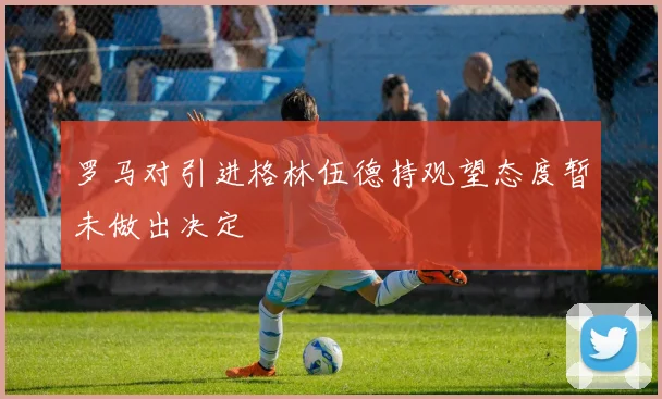 罗马对引进格林伍德持观望态度暂未做出决定