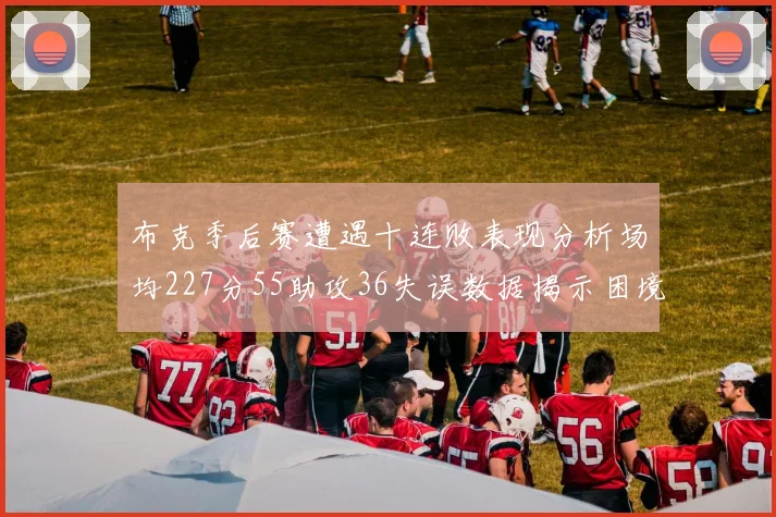 布克季后赛遭遇十连败表现分析场均227分55助攻36失误数据揭示困境