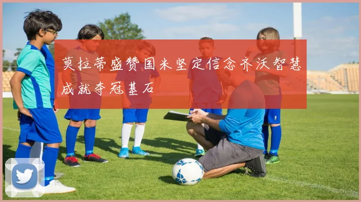 莫拉蒂盛赞国米坚定信念齐沃智慧成就夺冠基石