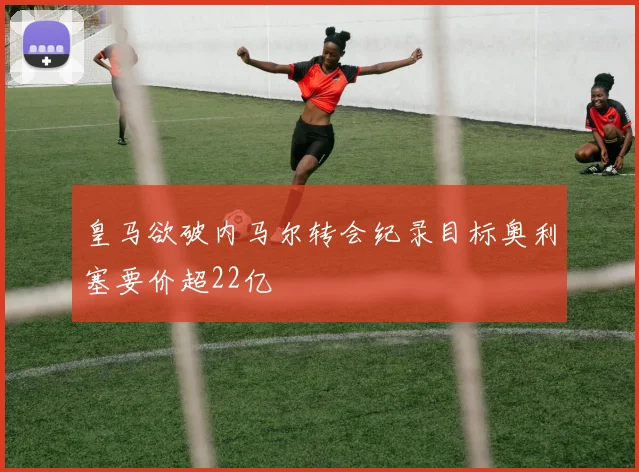 皇马欲破内马尔转会纪录目标奥利塞要价超22亿