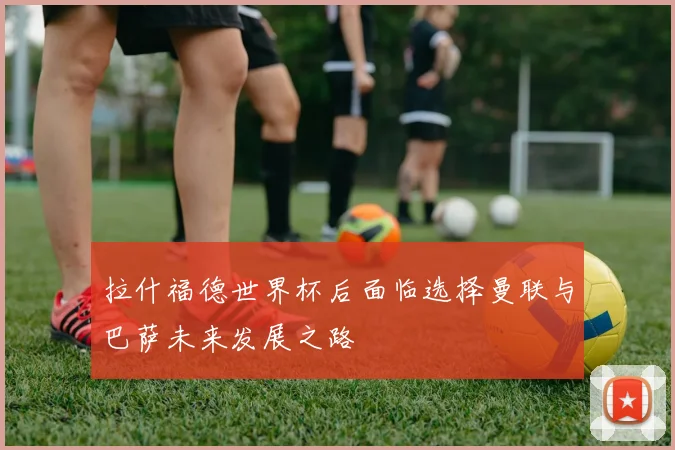拉什福德世界杯后面临选择曼联与巴萨未来发展之路