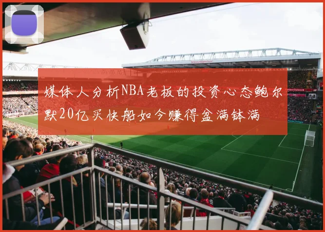 媒体人分析NBA老板的投资心态鲍尔默20亿买快船如今赚得盆满钵满