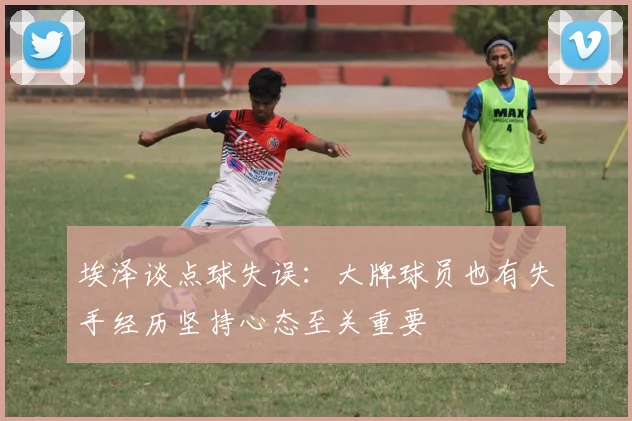 埃泽谈点球失误：大牌球员也有失手经历坚持心态至关重要
