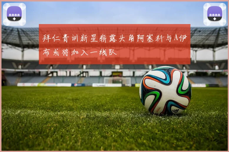 拜仁青训新星崭露头角阿塞科与A伊布或将加入一线队