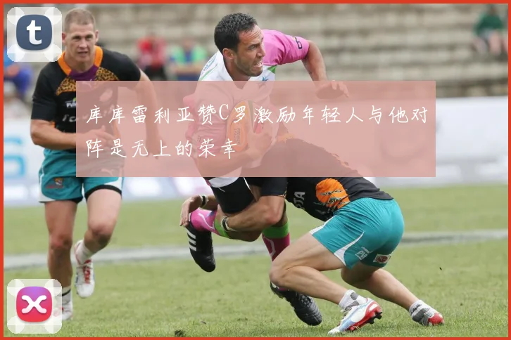 库库雷利亚赞C罗激励年轻人与他对阵是无上的荣幸