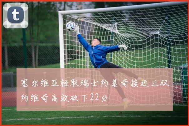 塞尔维亚轻取瑞士约基奇接近三双约维奇高效砍下22分