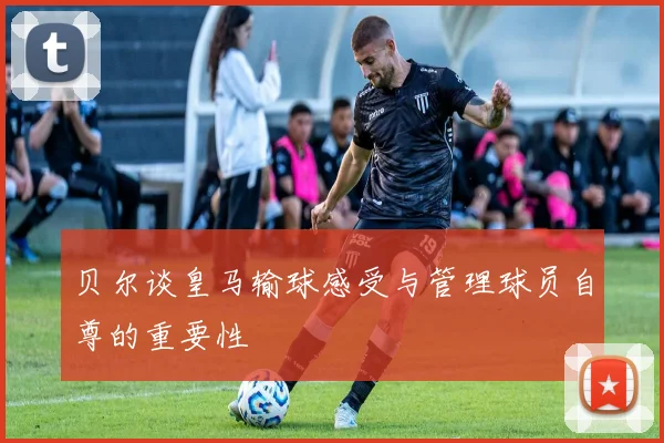 贝尔谈皇马输球感受与管理球员自尊的重要性