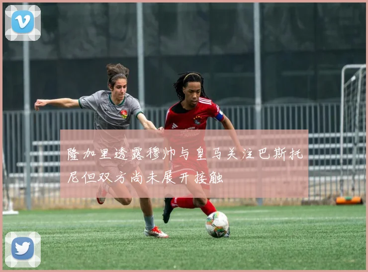 隆加里透露穆帅与皇马关注巴斯托尼但双方尚未展开接触