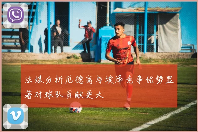 法媒分析厄德高与埃泽竞争优势显著对球队贡献更大