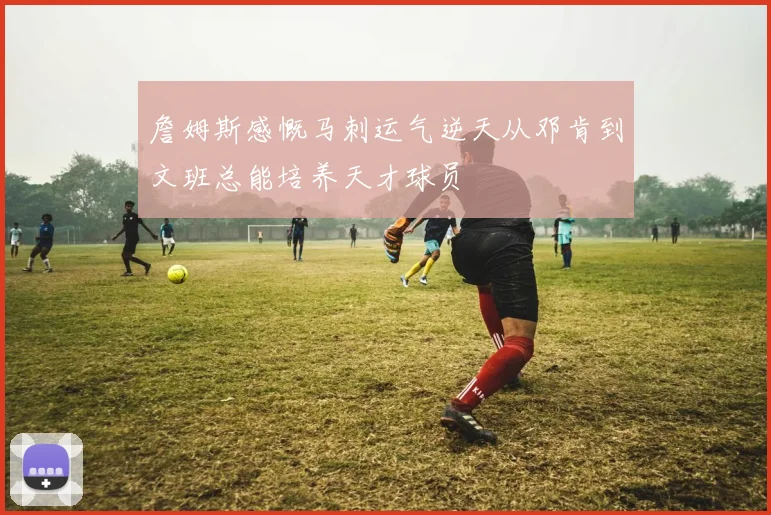 詹姆斯感慨马刺运气逆天从邓肯到文班总能培养天才球员
