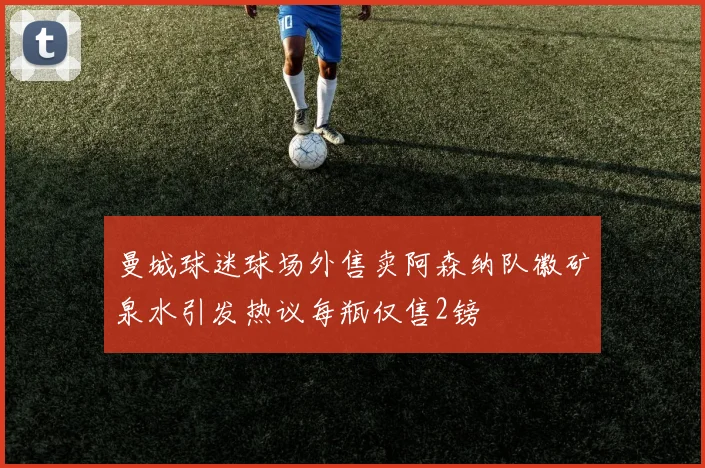 曼城球迷球场外售卖阿森纳队徽矿泉水引发热议每瓶仅售2镑