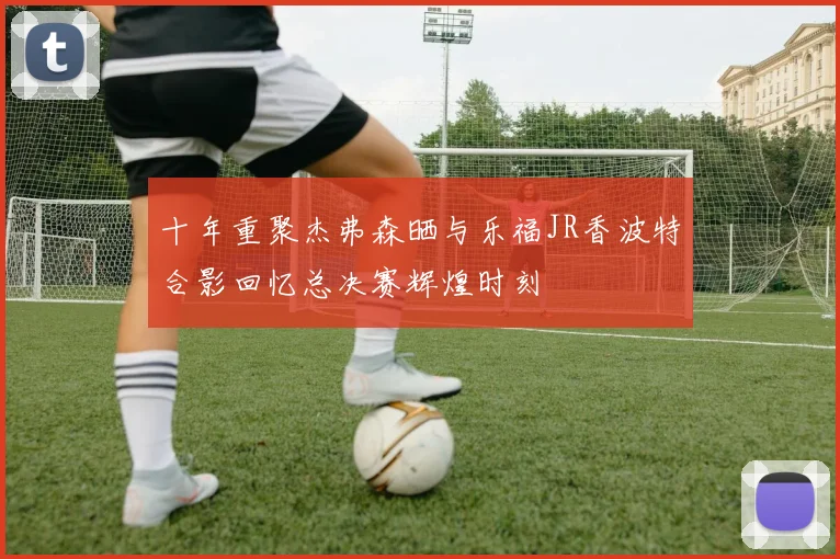 十年重聚杰弗森晒与乐福JR香波特合影回忆总决赛辉煌时刻