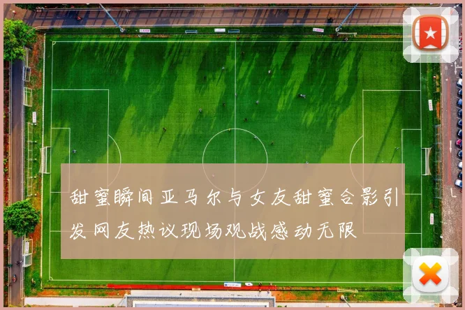 甜蜜瞬间亚马尔与女友甜蜜合影引发网友热议现场观战感动无限