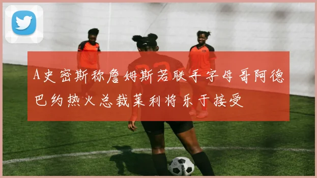 A史密斯称詹姆斯若联手字母哥阿德巴约热火总裁莱利将乐于接受