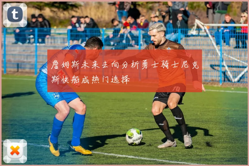 詹姆斯未来去向分析勇士骑士尼克斯快船成热门选择