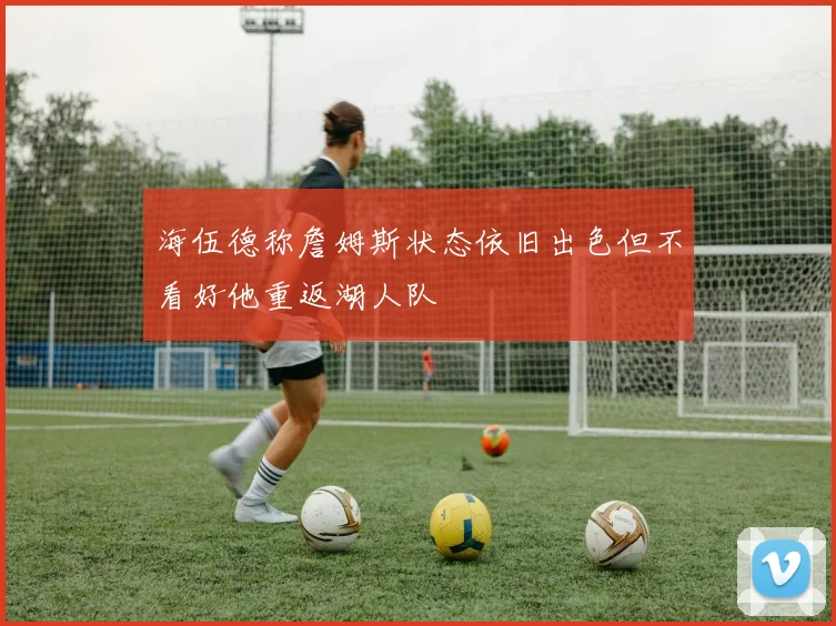 海伍德称詹姆斯状态依旧出色但不看好他重返湖人队