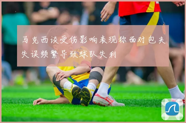 马克西谈受伤影响表现称面对包夹失误频繁导致球队失利