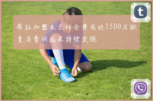 希拉加盟米兰转会费或达1500万欧皇马青训成果持续变现