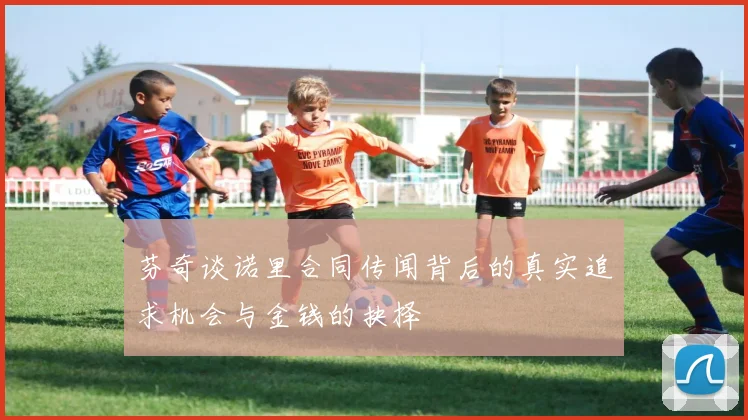芬奇谈诺里合同传闻背后的真实追求机会与金钱的抉择