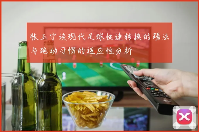 张玉宁谈现代足球快速转换的踢法与跑动习惯的适应性分析