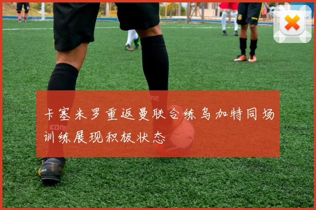卡塞米罗重返曼联合练乌加特同场训练展现积极状态