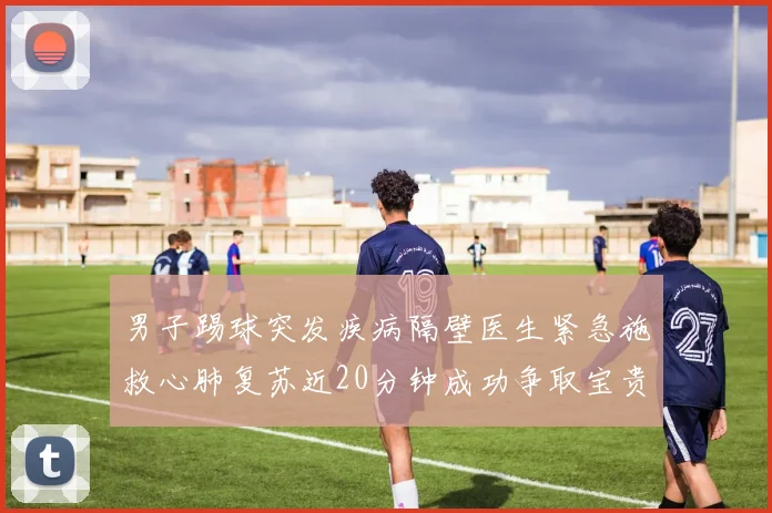 男子踢球突发疾病隔壁医生紧急施救心肺复苏近20分钟成功争取宝贵时间