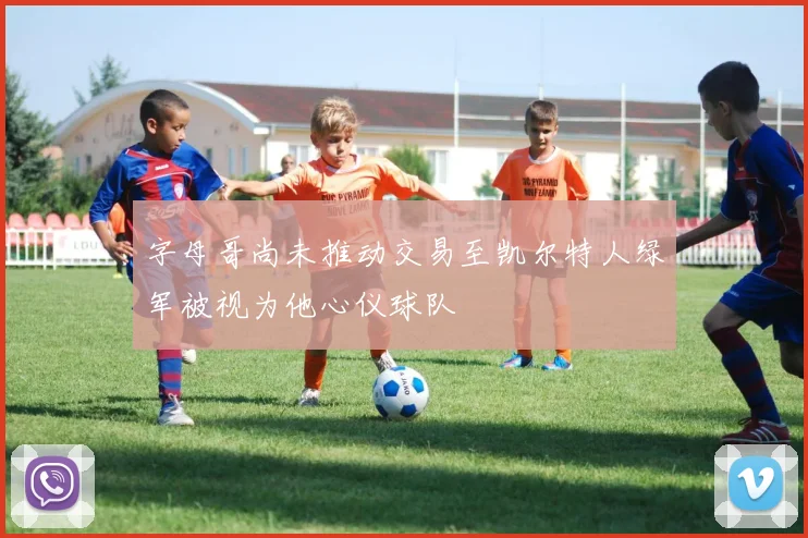 字母哥尚未推动交易至凯尔特人绿军被视为他心仪球队
