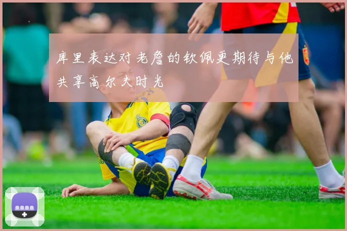库里表达对老詹的钦佩更期待与他共享高尔夫时光