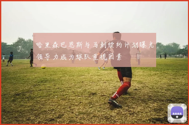 哈里森巴恩斯与马刺续约计划曝光领导力成为球队重视因素